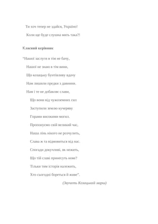 Ти хоч тепер не здайся, Україно!
Коли ще буде слушна мить така?!
Класний керівник
“Нашої заслуги в тім не бачу,
Нашої не знаю в тім вини,
Що козацьку бунтівливу вдачу
Нам лишили предки з давнини.
Нам і те не добавляє слави,
Що вони від чужоземних сил
Заступили землю кучеряву
Горами високими могил.
Пропонуємо свій великий час,
Наша лінь нікого не розчулить,
Слава ж та відмовиться від нас.
Спогади докучливі, як нежить,
Що тій славі принесуть нове?
Тільки тим історія належить,
Хто сьогодні бореться й живе”.
(Звучить Козацький марш)
 