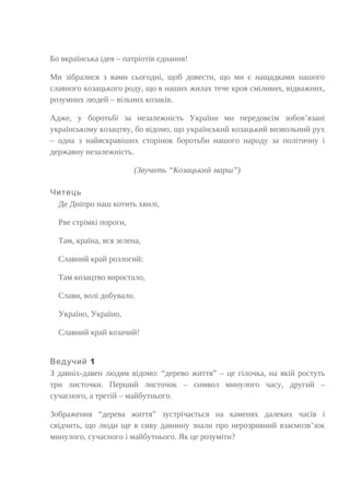 Бо вкраїнська ідея – патріотів єднання!
Ми зібралися з вами сьогодні, щоб довести, що ми є нащадками нашого
славного козацького роду, що в наших жилах тече кров сміливих, відважних,
розумних людей – вільних козаків.
Адже, у боротьбі за незалежність України ми передовсім зобов’язані
українському козацтву, бо відомо, що український козацький визвольний рух
– одна з найяскравіших сторінок боротьби нашого народу за політичну і
державну незалежність.
(Звучить “Козацький марш”)
Читець
Де Дніпро наш котить хвилі,
Рве стрімкі пороги,
Там, країна, вся зелена,
Славний край розлогий:
Там козацтво виростало,
Слави, волі добувало.
Україно, Україно,
Славний край козачий!
1Ведучий
З давніх-давен людям відомо: “дерево життя” – це гілочка, на якій ростуть
три листочки. Перший листочок – символ минулого часу, другий –
сучасного, а третій – майбутнього.
Зображення “дерева життя” зустрічається на каменях далеких часів і
свідчить, що люди ще в сиву давнину знали про нерозривний взаємозв’зок
минулого, сучасного і майбутнього. Як це розуміти?
 