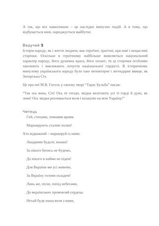 А так, що все навколишнє – це наслідки минулих подій. А в тому, що
відбувається нині, народжується майбутнє.
2Ведучий
Історія народу, як і життя людини, має героїчні, трагічні, щасливі і нещасливі
сторінки. Оскільки в героїчному найбільше виявляється національний
характер народу, його душевна краса, його талант, то ці сторінки особливо
хвилюють і викликають почуття національної гордості. В історичному
минулому українського народу було таке неповторне і легендарне явище, як
Запорізька Січ.
Це про неї М.В. Гоголь у своєму творі “Тарас Бульба” писав:
“Так ось вона, Січ! Ось те гніздо, звідки вилітають усі ті горді й дужі, як
леви! Ось звідки розливається воля і козацтво на всю Україну!”
Читець
Гей, степами, темними ярами
Марширують сталеві полки!
Хто відважний – маршируй із нами:
Лицарями будьте, юнаки!
За нікого битись не будемо,
До нікого в найми не підем!
Для Вкраїни ми усі живемо,
За Вкраїну голови складем!
Линь же, пісне, попід небесами,
До вкраїнських промовляй сердець:
Нехай буде наша воля з нами,
 