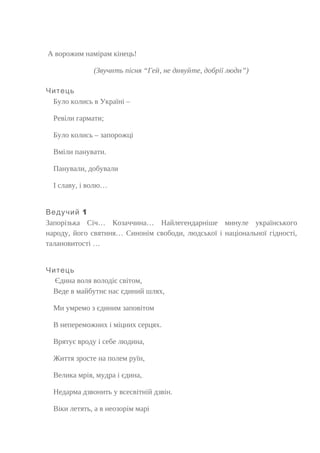 А ворожим намірам кінець!
(Звучить пісня “Гей, не дивуйте, добрії люди”)
Читець
Було колись в Україні –
Ревіли гармати;
Було колись – запорожці
Вміли панувати.
Панували, добували
І славу, і волю…
1Ведучий
Запорізька Січ… Козаччина… Найлегендарніше минуле українського
народу, його святиня… Синонім свободи, людської і національної гідності,
талановитості …
Читець
Єдина воля володіє світом,
Веде в майбутнє нас єдиний шлях,
Ми умремо з єдиним заповітом
В непереможних і міцних серцях.
Врятує вроду і себе людина,
Життя зросте на полем руїн,
Велика мрія, мудра і єдина,
Недарма дзвонить у всесвітній дзвін.
Віки летять, а в неозорім марі
 