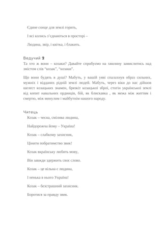 Єдине сонце для землі горить,
І всі колись з’єднаються в просторі –
Людина, звір, і квітка, і блакить.
2Ведучий
Та хто ж вони – козаки? Давайте спробуємо на хвилину замислитись над
змістом слів “козак”, “козаки”.
Що вони будять в душі? Мабуть, у вашій уяві спалахнув образ сильних,
мужніх і відданих рідній землі людей. Мабуть, через віки до нас дійшов
шелест козацьких знамен, брязкіт козацької зброї, стогін української землі
від копит навальних ординців, бій, як блискавка , як межа між життям і
смертю, між минулим і майбутнім нашого народу.
Читець
Козак – чесна, смілива людина,
Найдорожча йому – Україна!
Козак – слабкому захисник,
Цінити побратимство звик!
Козак вкраїнську любить мову,
Він завжди здержить своє слово.
Козак – це вільна є людина,
І ненька в нього Україна!
Козак – безстрашний захисник.
Боротися за правду звик.
 