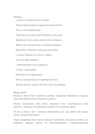 Читець
Славна Січ ворогам ішла на встріч,
Рідну землю захищала і народ наш прославляла!
Лиха ж отчий край зазнав …
Людолов нас чатував, щоб позбавить свого дому.
Бранців до галер кували, ржею злоби попирали…
Шляхта нас вогнем пекла, на тортури прирекла.
Цар Петро і Катерина зневажали наш народ.
І тужила Україна під п’ятою у заброд.
Але наш народ боровсь…
І Хмельницький в нас знайшовсь,
І Сірко, і Дорошенко,
Й Полуботок, й Морозенко…
Рабства каламутному ніч переборювала Січ.
Козаків боялись завжди, бо була в них сила Правди!
1Ведучий
Козацьке життя було сповнене важкими, тривалими бойовими походами,
запеклими боями проти ненависних ворогів.
Козаки відточували свій розум, тренували тіло, загартовували волю
мужність, витримку, бо небезпеки чатували їх на кожному кроці.
Та все ж були у них і хвилини перепочинку, які годі уявити без танців,
пісень, цікавих бувальщин.
Серед запорожців було чимало хороших музикантів, які грали на кобзі, лірі,
цимбалах, скрипці, сопілці. Та найулюбленішим і найпопулярнішим
 