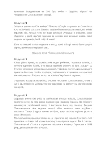 музичним інструментом на Січі була кобза – “дружина вірная” чи
“подорожняя”, як її називали кобзарі.
2Ведучий
Звідки ж узялись на Січі кобзарі? Чимало кобзарів потрапили на Запорізьку
Січ, тікаючи від сільських багатіїв. Іноді кобзарями ставали козаки, які в боях
втратили зір. Кобзарі були не лише добрими музиками й співцями. Вони
зберігали у своїй пам’яті перекази та легенди про козацьке життя, ратні
подвиги запорожців, їхній побут і звичаї.
Коли ж козацькі полки вирушали в похід, зрячі кобзарі також брали до рук
зброю, щоб боронити рідний край.
(Звучить пісня “Їхав козак на війноньку”)
1Ведучий
Серед різних кривд, які українським людям робилися, “трапився чоловік, у
котрого відібрали пасіку, а та пасіка наробила клопоту на всю Польщу”. А
був тим чоловіком Богдан Хмельницький. Титанічна постать Хмельницького
протягом багатьох століть по-різному оцінювалась істориками, але сьогодні
ми говоримо про Богдана, як про засновника Української держави.
Українська казацька республіка, очолена гетьманом Хмельницьким, стала у
ХVІІ ст. передовою демократичною державою на відміну від європейських
монархій.
2Ведучий
Зібравши зимою1648 року із запорізьких козаків військо, Хмельницький
протягом весни та літа завдав полякам ряд ніщівних поразок. Ці перемоги
сколихнули український народ і поставили його під знамена Богдана
Хмельницького. Але ведення тяжкої війни вимагало мати надійного
союзника. Татари і турки такими не були, тому гетьман вирішив укласти
союз з Москвою.
Московський цар радо погодився на це і присягав, що Україна буде мати своє
правління, а тільки хай козаки присягнуть на вірність цареві. Так і сталося.
Хмельницький з’їхався з царськими послами в містечку Переяслав в 1654
році, де й підписав союз з Росією.
 
