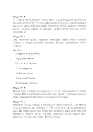 1Ведучий
У 1654 році побачили світ “Березневі статті” Б. Хмельницького, що з’явилися
внаслідок переговорів у Москві українського посольства з представниками
царського уряду. Березневі статті стосувались питань збирання податків,
платні старшині, витрати на артилерію, дипломатичних відносин, платні
козакам та ін.
2Ведучий
Але російський царизм поступово обмежував окремі права і привілеї
України, а згодом повністю ліквідував залишки автономного устрою
України.
Читець
Зажурився ти, наш Хмеле,
Народний гетьмане:
Ой коли ж то Україна
Терпіть перестане
Нарікать на долю –
Впала рідна Україна
В московську неволю …
1Ведучий
Період після Богдана Хмельницького є чи не найскладнішим в історії
України. Ніби в калейдоскопі, змінювали один одного гетьмани, які на різних
етапах своєї діяльності притримувались різних орієнтацій.
2Ведучий
Визволити неньку Україну з московської неволі намагався Іван Мазепа,
опальний гетьман, що спробував у 1709 р. виступити проти московського
царя. Ця спроба закінчилася остаточним розгромом української автономїї.
Невдовзі І. Мазепа помер, а решта козацького війська обрали своїм
гетьманом генерального писаря – Пилипа Орлика.
 