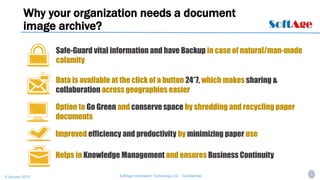 2SoftAge Information Technology Ltd. : Confidential9 January 2015
Why your organization needs a document
image archive?
Helps in Knowledge Management and ensures Business Continuity
Safe-Guard vital information and have Backup in case of natural/man-made
calamity
Improved efficiency and productivity by minimizing paper use
Data is available at the click of a button 24*7, which makes sharing &
collaboration across geographies easier
Option to Go Green and conserve space by shredding and recycling paper
documents
 