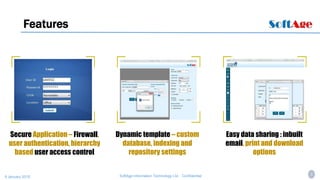 4SoftAge Information Technology Ltd. : Confidential9 January 2015
Features
Secure Application – Firewall,
user authentication, hierarchy
based user access control
Dynamic template – custom
database, indexing and
repository settings
Easy data sharing : inbuilt
email, print and download
options
 