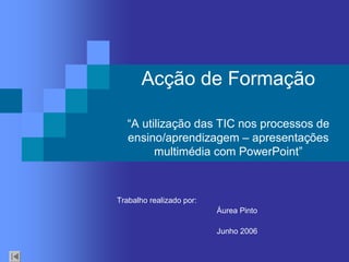 Acção de Formação 
“A utilização das TIC nos processos de 
ensino/aprendizagem – apresentações 
multimédia com PowerPoint” 
Trabalho realizado por: 
Áurea Pinto 
Junho 2006
 