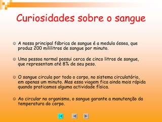 Curiosidades sobre o sangue
J A nossa principal fábrica de sangue é a medula óssea, que
produz 200 mililitros de sangue por minuto.
J Uma pessoa normal possui cerca de cinco litros de sangue,
que representam até 8% de seu peso.
J O sangue circula por todo o corpo, no sistema circulatório,
em apenas um minuto. Mas essa viagem fica ainda mais rápida
quando praticamos alguma actividade física.
J Ao circular no organismo, o sangue garante a manutenção da
temperatura do corpo.
 
