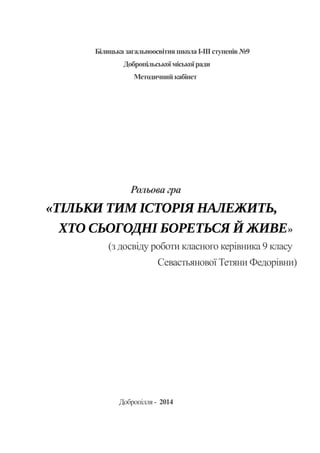 БілицьказагальноосвітняшколаІ-ІІІступенів№9
Добропільськоїміськоїради
Методичнийкабінет
Рольова гра
«ТІЛЬКИ ТИМ ІСТОРІЯ НАЛЕЖИТЬ,
ХТО СЬОГОДНІ БОРЕТЬСЯ Й ЖИВЕ»
(з досвіду роботи класного керівника 9 класу
Севастьянової Тетяни Федорівни)
Добропілля- 2014
 