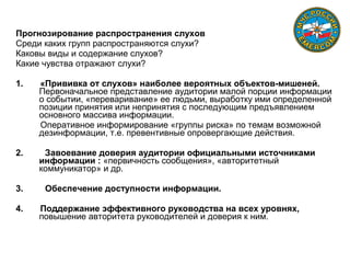 Профилактика слухов
Прогнозирование распространения слухов
Среди каких групп распространяются слухи?
Каковы виды и содержание слухов?
Какие чувства отражают слухи?
1. «Прививка от слухов» наиболее вероятных объектов-мишеней.
Первоначальное представление аудитории малой порции информации
о событии, «переваривание» ее людьми, выработку ими определенной
позиции принятия или непринятия с последующим предъявлением
основного массива информации.
Оперативное информирование «группы риска» по темам возможной
дезинформации, т.е. превентивные опровергающие действия.
2. Завоевание доверия аудитории официальными источниками
информации : «первичность сообщения», «авторитетный
коммуникатор» и др.
3. Обеспечение доступности информации.
4. Поддержание эффективного руководства на всех уровнях,
повышение авторитета руководителей и доверия к ним.
 
