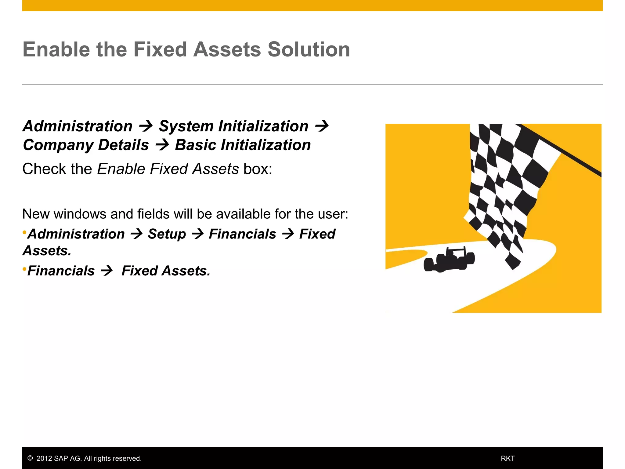 © 2012 SAP AG. All rights reserved. 10RKT
Enable the Fixed Assets Solution
Administration  System Initialization 
Company Details  Basic Initialization
Check the Enable Fixed Assets box:
New windows and fields will be available for the user:
Administration  Setup  Financials  Fixed
Assets.
Financials  Fixed Assets.
 