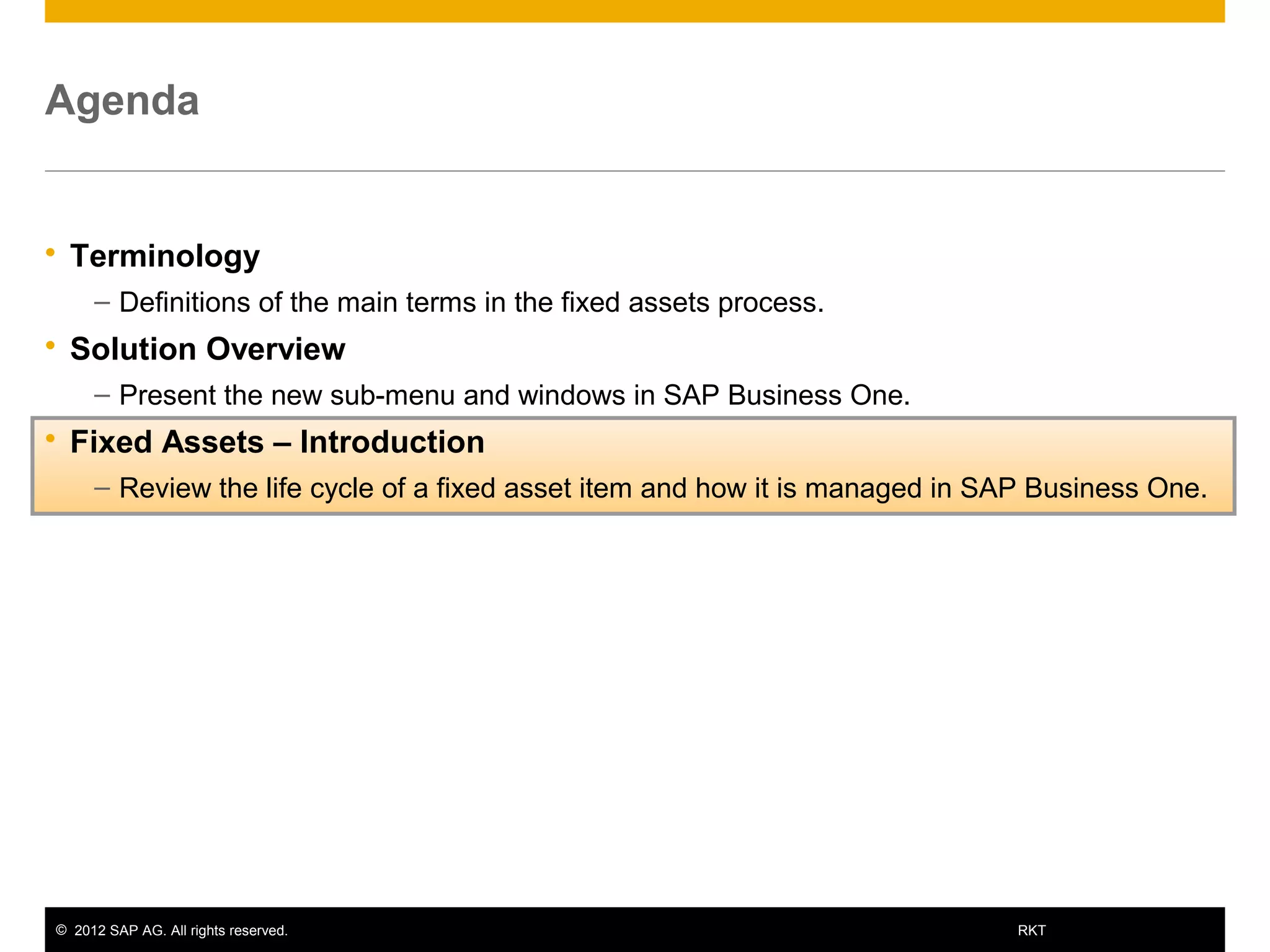© 2012 SAP AG. All rights reserved. 12RKT
Agenda
 Terminology
– Definitions of the main terms in the fixed assets process.
 Solution Overview
– Present the new sub-menu and windows in SAP Business One.
 Fixed Assets – Introduction
– Review the life cycle of a fixed asset item and how it is managed in SAP Business One.
 