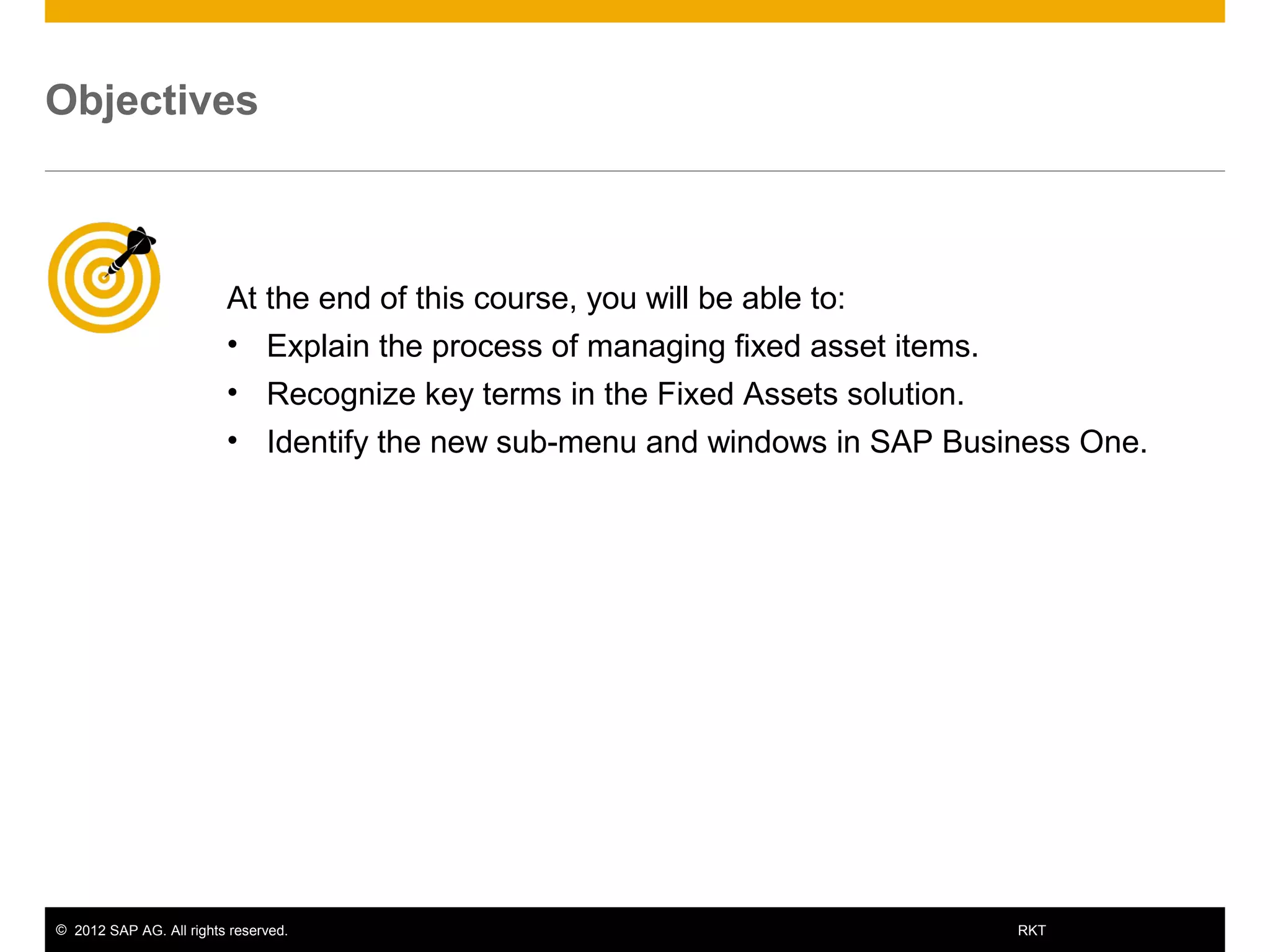 © 2012 SAP AG. All rights reserved. 2RKT
At the end of this course, you will be able to:
• Explain the process of managing fixed asset items.
• Recognize key terms in the Fixed Assets solution.
• Identify the new sub-menu and windows in SAP Business One.
Objectives
 