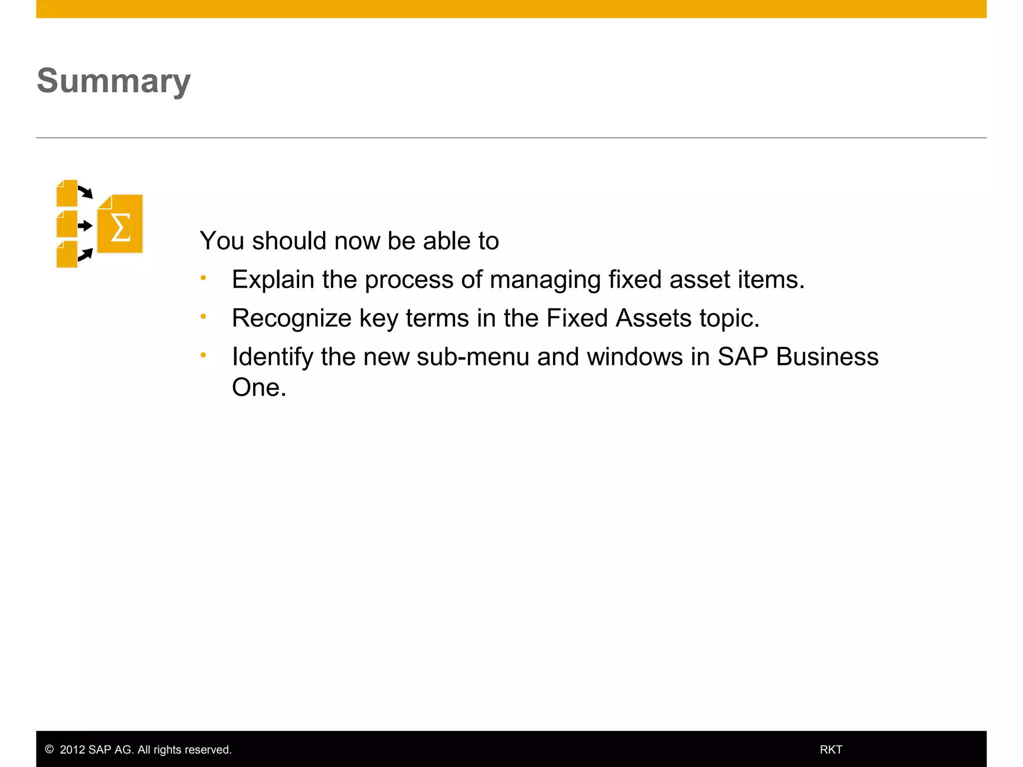 © 2012 SAP AG. All rights reserved. 23RKT
You should now be able to
• Explain the process of managing fixed asset items.
• Recognize key terms in the Fixed Assets topic.
• Identify the new sub-menu and windows in SAP Business
One.
Summary
 