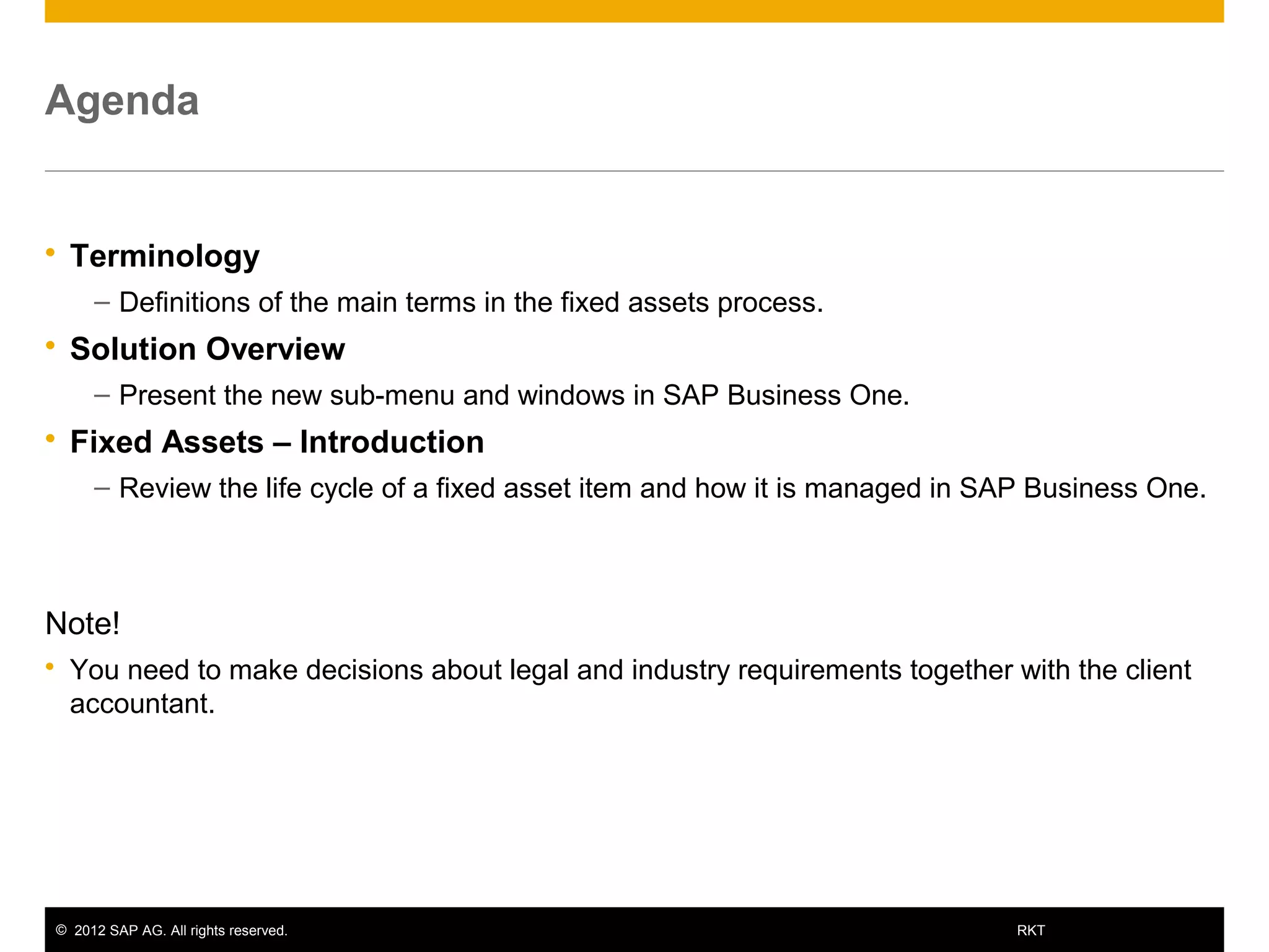 © 2012 SAP AG. All rights reserved. 3RKT
Agenda
 Terminology
– Definitions of the main terms in the fixed assets process.
 Solution Overview
– Present the new sub-menu and windows in SAP Business One.
 Fixed Assets – Introduction
– Review the life cycle of a fixed asset item and how it is managed in SAP Business One.
Note!
 You need to make decisions about legal and industry requirements together with the client
accountant.
 