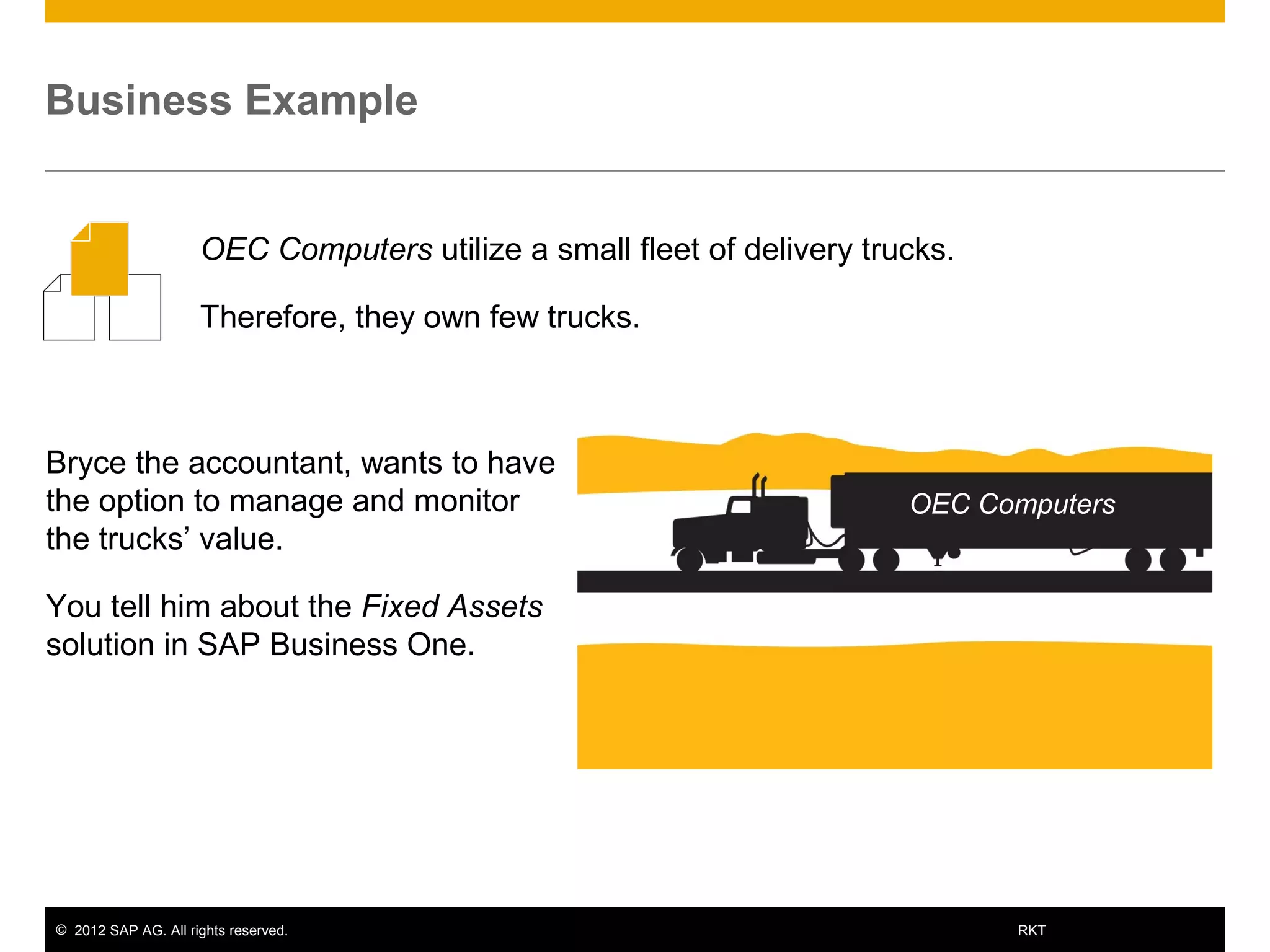 © 2012 SAP AG. All rights reserved. 4RKT
Business Example
Bryce the accountant, wants to have
the option to manage and monitor
the trucks’ value.
You tell him about the Fixed Assets
solution in SAP Business One.
OEC Computers utilize a small fleet of delivery trucks.
Therefore, they own few trucks.
OEC Computers
 