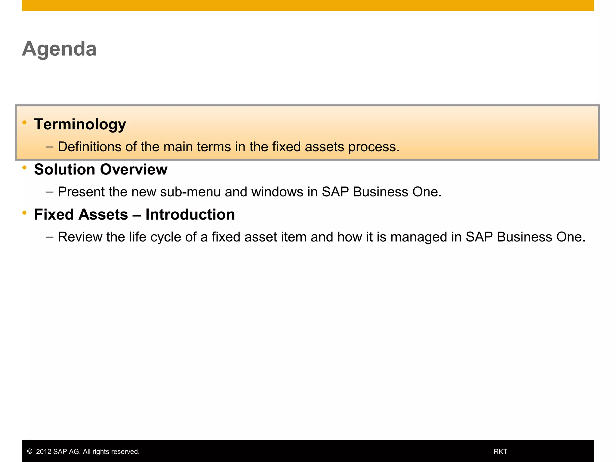 © 2012 SAP AG. All rights reserved. 5RKT
Agenda
 Terminology
– Definitions of the main terms in the fixed assets process.
 Solution Overview
– Present the new sub-menu and windows in SAP Business One.
 Fixed Assets – Introduction
– Review the life cycle of a fixed asset item and how it is managed in SAP Business One.
 