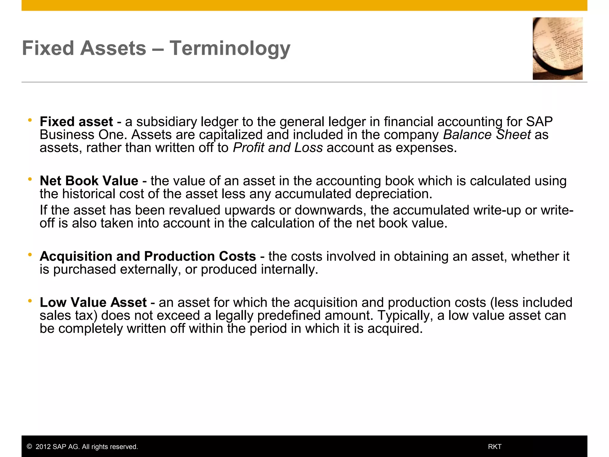 © 2012 SAP AG. All rights reserved. 6RKT
Fixed Assets – Terminology
 Fixed asset - a subsidiary ledger to the general ledger in financial accounting for SAP
Business One. Assets are capitalized and included in the company Balance Sheet as
assets, rather than written off to Profit and Loss account as expenses.
 Net Book Value - the value of an asset in the accounting book which is calculated using
the historical cost of the asset less any accumulated depreciation.
 If the asset has been revalued upwards or downwards, the accumulated write-up or write-
off is also taken into account in the calculation of the net book value.
 Acquisition and Production Costs - the costs involved in obtaining an asset, whether it
is purchased externally, or produced internally.
 Low Value Asset - an asset for which the acquisition and production costs (less included
sales tax) does not exceed a legally predefined amount. Typically, a low value asset can
be completely written off within the period in which it is acquired.
 