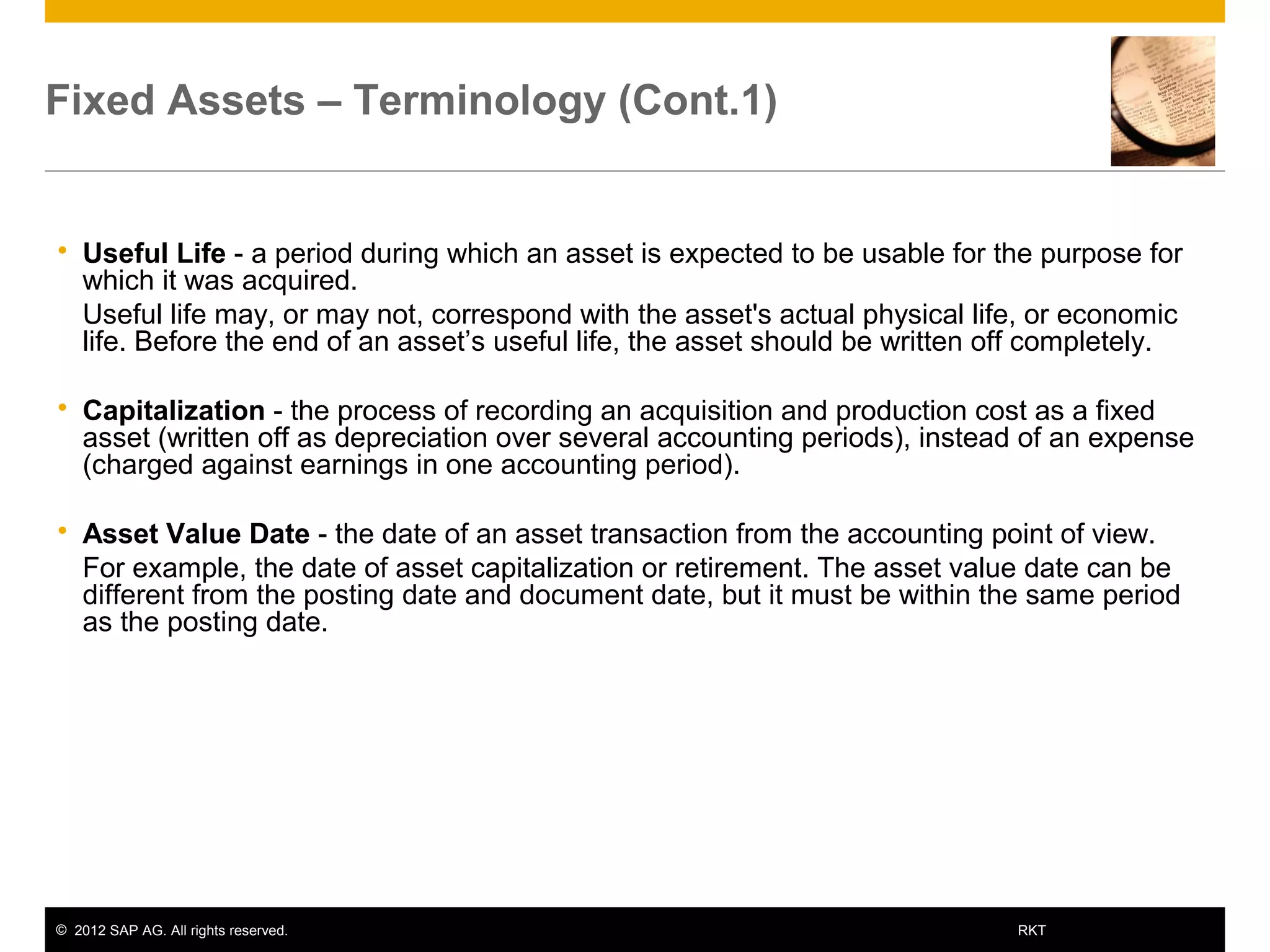 © 2012 SAP AG. All rights reserved. 7RKT
Fixed Assets – Terminology (Cont.1)
 Useful Life - a period during which an asset is expected to be usable for the purpose for
which it was acquired.
 Useful life may, or may not, correspond with the asset's actual physical life, or economic
life. Before the end of an asset’s useful life, the asset should be written off completely.
 Capitalization - the process of recording an acquisition and production cost as a fixed
asset (written off as depreciation over several accounting periods), instead of an expense
(charged against earnings in one accounting period).
 Asset Value Date - the date of an asset transaction from the accounting point of view.
 For example, the date of asset capitalization or retirement. The asset value date can be
different from the posting date and document date, but it must be within the same period
as the posting date.
 