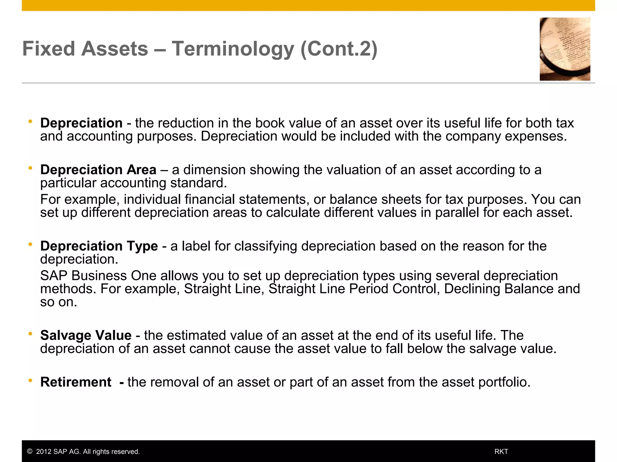 © 2012 SAP AG. All rights reserved. 8RKT
Fixed Assets – Terminology (Cont.2)
 Depreciation - the reduction in the book value of an asset over its useful life for both tax
and accounting purposes. Depreciation would be included with the company expenses.
 Depreciation Area – a dimension showing the valuation of an asset according to a
particular accounting standard.
 For example, individual financial statements, or balance sheets for tax purposes. You can
set up different depreciation areas to calculate different values in parallel for each asset.
 Depreciation Type - a label for classifying depreciation based on the reason for the
depreciation.
 SAP Business One allows you to set up depreciation types using several depreciation
methods. For example, Straight Line, Straight Line Period Control, Declining Balance and
so on.
 Salvage Value - the estimated value of an asset at the end of its useful life. The
depreciation of an asset cannot cause the asset value to fall below the salvage value.
 Retirement - the removal of an asset or part of an asset from the asset portfolio.
 