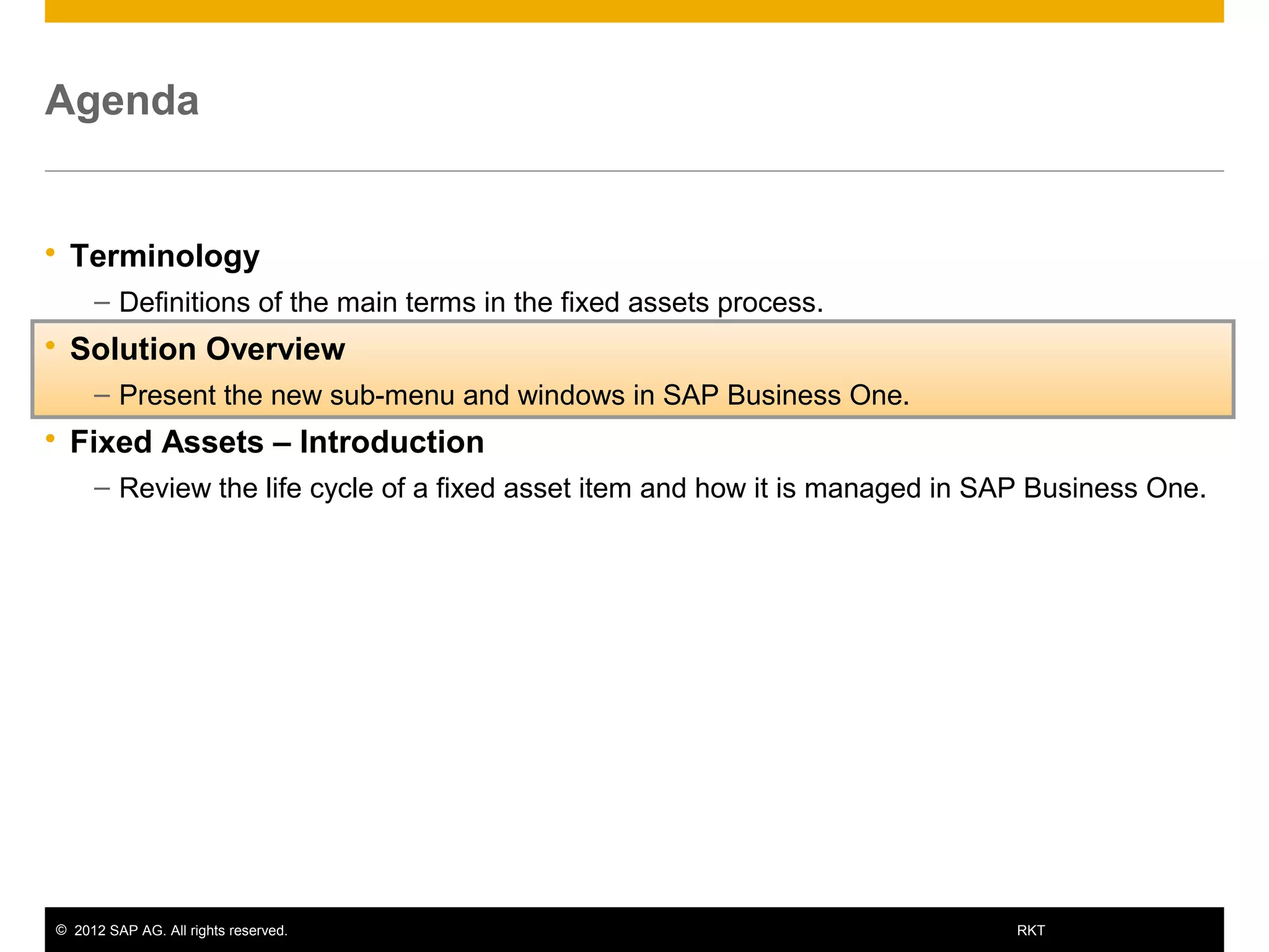 © 2012 SAP AG. All rights reserved. 9RKT
Agenda
 Terminology
– Definitions of the main terms in the fixed assets process.
 Solution Overview
– Present the new sub-menu and windows in SAP Business One.
 Fixed Assets – Introduction
– Review the life cycle of a fixed asset item and how it is managed in SAP Business One.
 