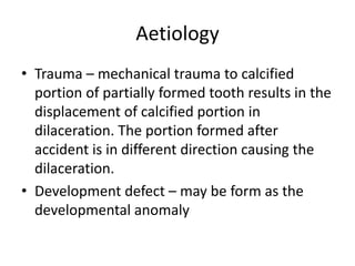 Aetiology
• Trauma – mechanical trauma to calcified
portion of partially formed tooth results in the
displacement of calcified portion in
dilaceration. The portion formed after
accident is in different direction causing the
dilaceration.
• Development defect – may be form as the
developmental anomaly
 