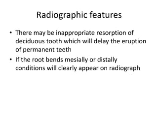 Radiographic features
• There may be inappropriate resorption of
deciduous tooth which will delay the eruption
of permanent teeth
• If the root bends mesially or distally
conditions will clearly appear on radiograph
 