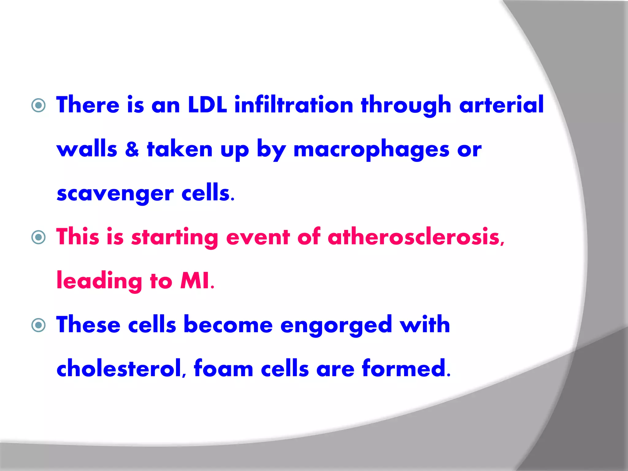  There is an LDL infiltration through arterial
walls & taken up by macrophages or
scavenger cells.
 This is starting event of atherosclerosis,
leading to MI.
 These cells become engorged with
cholesterol, foam cells are formed.
 