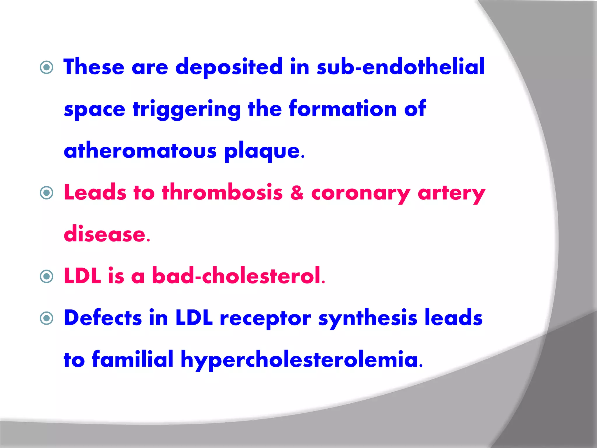  These are deposited in sub-endothelial
space triggering the formation of
atheromatous plaque.
 Leads to thrombosis & coronary artery
disease.
 LDL is a bad-cholesterol.
 Defects in LDL receptor synthesis leads
to familial hypercholesterolemia.
 