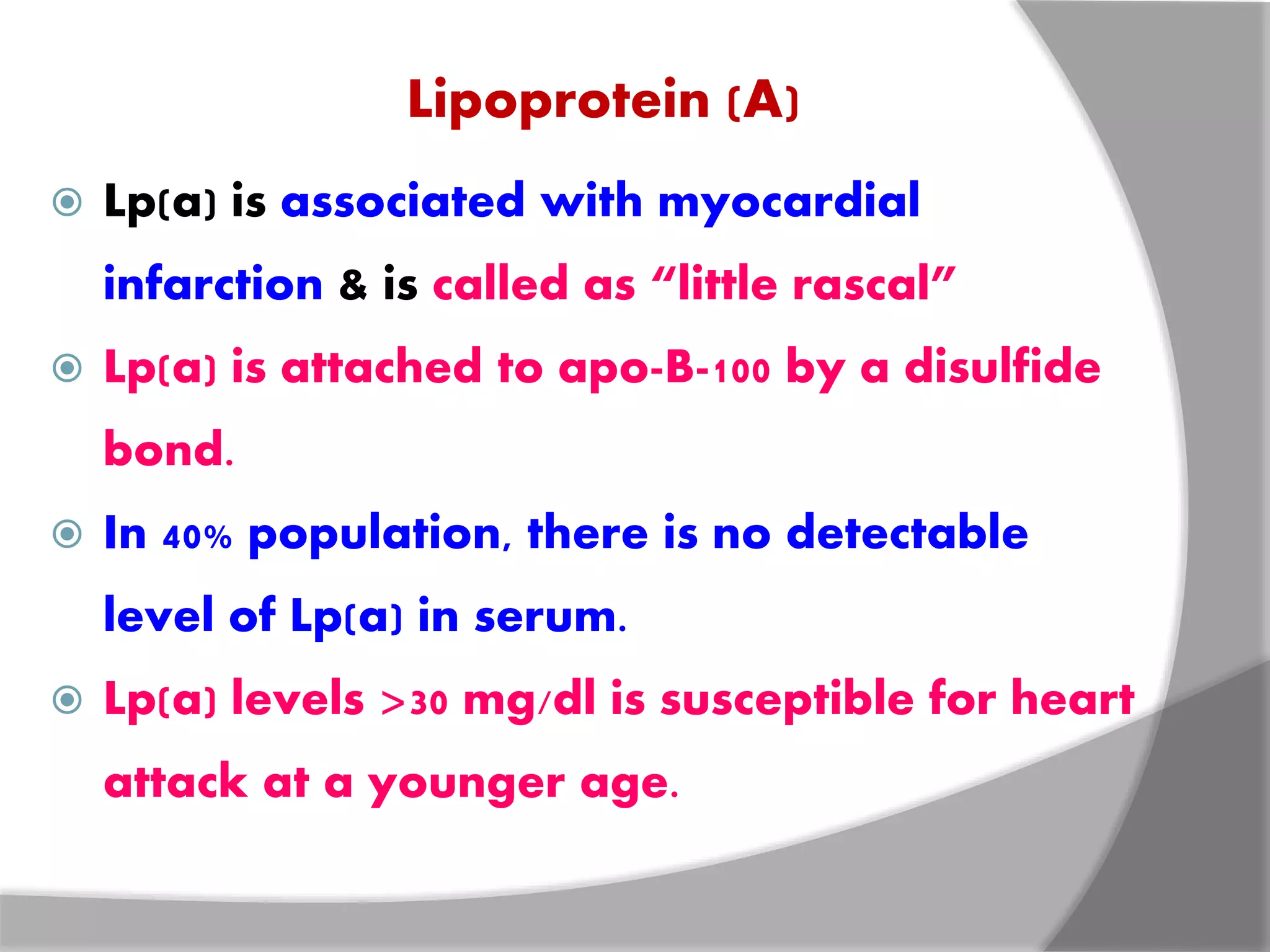 Lipoprotein (A)
 Lp(a) is associated with myocardial
infarction & is called as “little rascal”
 Lp(a) is attached to apo-B-100 by a disulfide
bond.
 In 40% population, there is no detectable
level of Lp(a) in serum.
 Lp(a) levels >30 mg/dl is susceptible for heart
attack at a younger age.
 