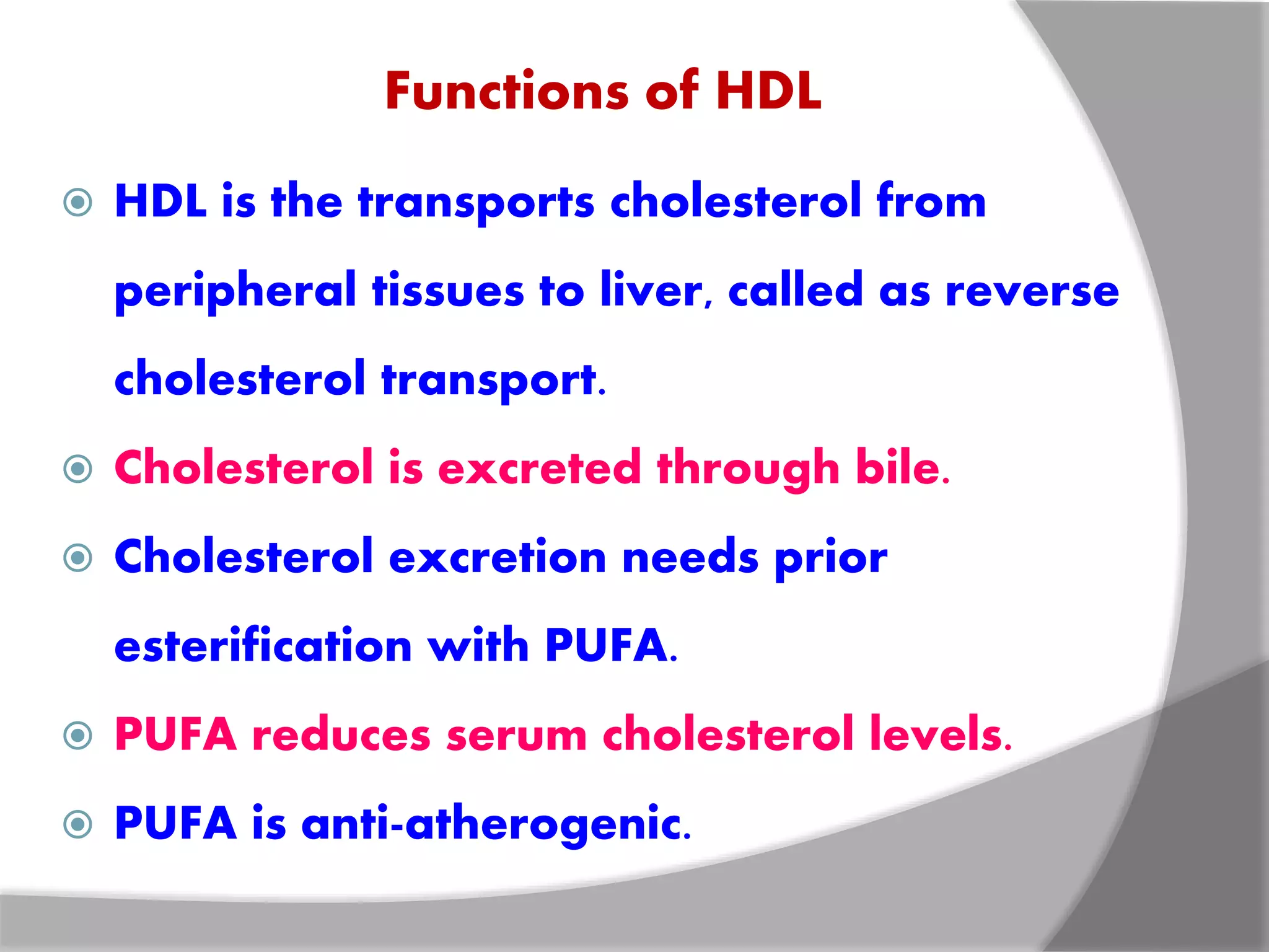 Functions of HDL
 HDL is the transports cholesterol from
peripheral tissues to liver, called as reverse
cholesterol transport.
 Cholesterol is excreted through bile.
 Cholesterol excretion needs prior
esterification with PUFA.
 PUFA reduces serum cholesterol levels.
 PUFA is anti-atherogenic.
 