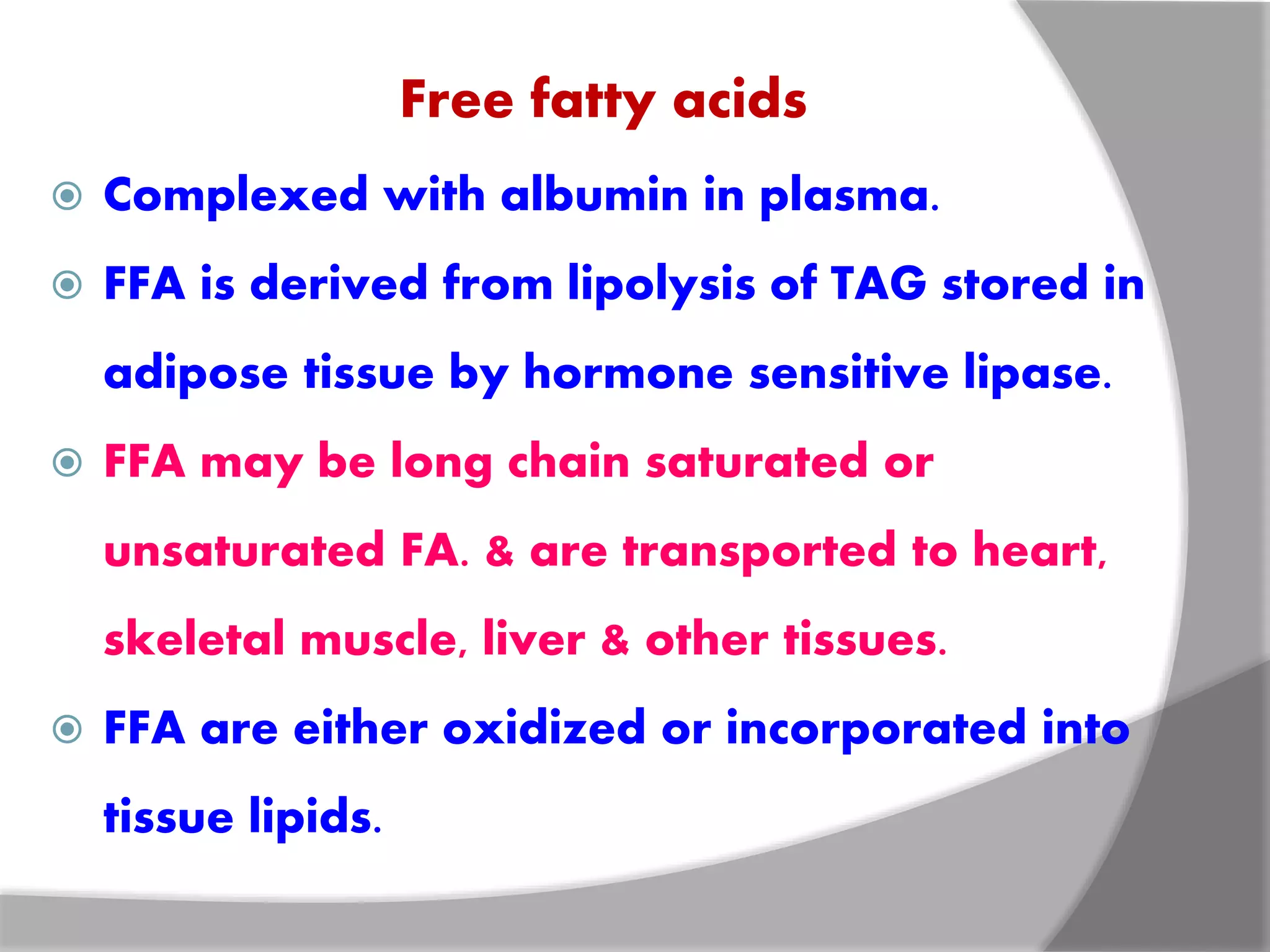 Free fatty acids
 Complexed with albumin in plasma.
 FFA is derived from lipolysis of TAG stored in
adipose tissue by hormone sensitive lipase.
 FFA may be long chain saturated or
unsaturated FA. & are transported to heart,
skeletal muscle, liver & other tissues.
 FFA are either oxidized or incorporated into
tissue lipids.
 