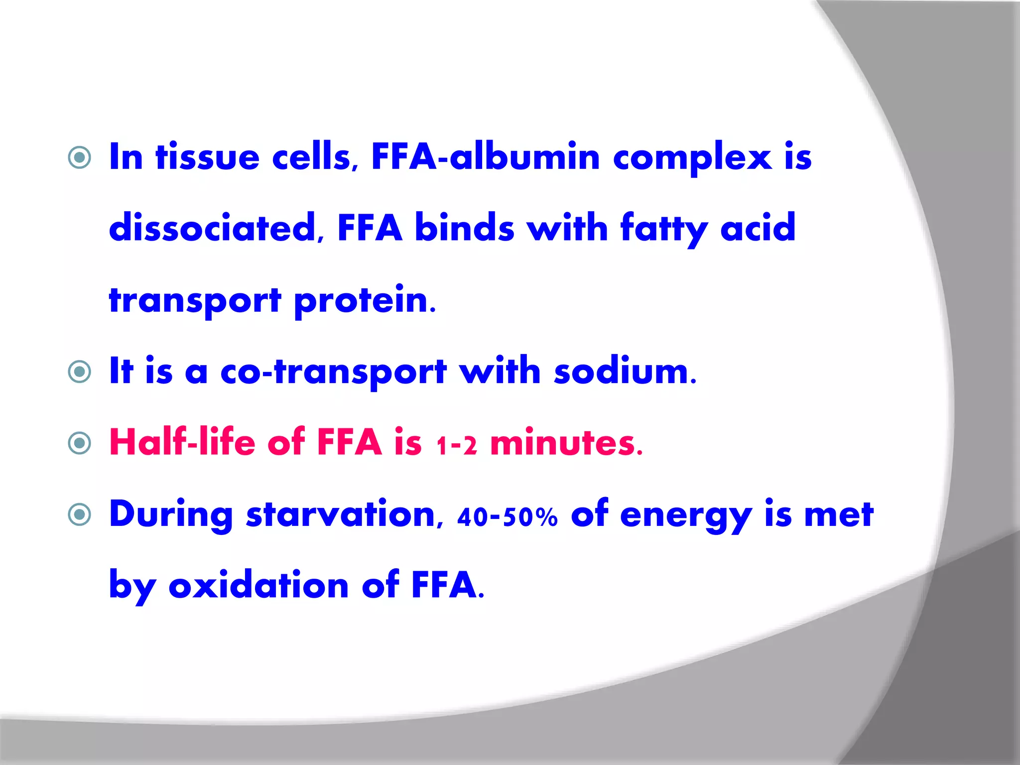  In tissue cells, FFA-albumin complex is
dissociated, FFA binds with fatty acid
transport protein.
 It is a co-transport with sodium.
 Half-life of FFA is 1-2 minutes.
 During starvation, 40-50% of energy is met
by oxidation of FFA.
 