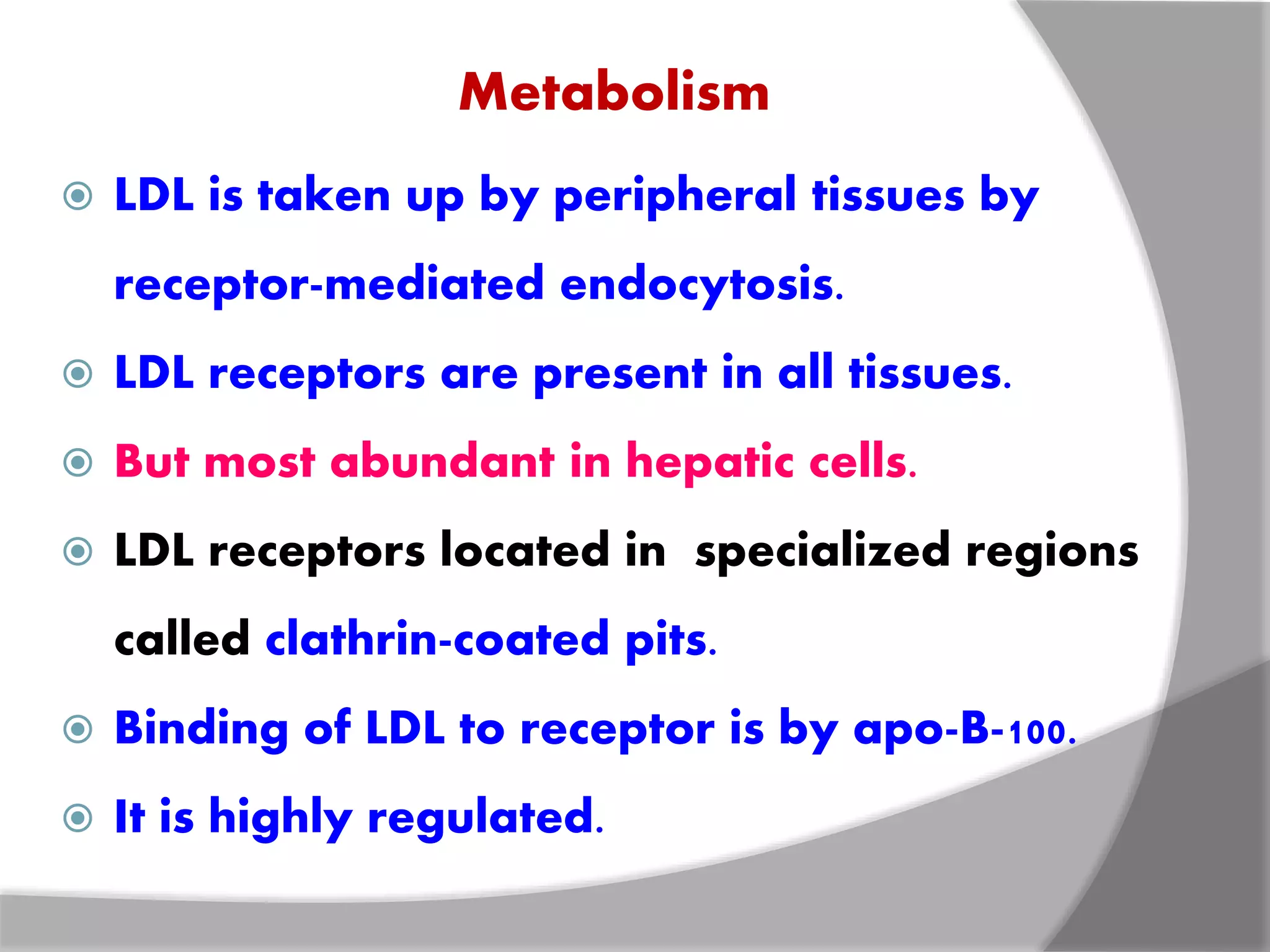Metabolism
 LDL is taken up by peripheral tissues by
receptor-mediated endocytosis.
 LDL receptors are present in all tissues.
 But most abundant in hepatic cells.
 LDL receptors located in specialized regions
called clathrin-coated pits.
 Binding of LDL to receptor is by apo-B-100.
 It is highly regulated.
 