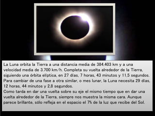 La Luna orbita la Tierra a una distancia media de 384.403 km y a una
velocidad media de 3.700 km/h. Completa su vuelta alrededor de la Tierra,
siguiendo una órbita elíptica, en 27 días, 7 horas, 43 minutos y 11,5 segundos.
Para cambiar de una fase a otra similar, o mes lunar, la Luna necesita 29 días,
12 horas, 44 minutos y 2,8 segundos.
Como tarda en dar una vuelta sobre su eje el mismo tiempo que en dar una
vuelta alrededor de la Tierra, siempre nos muestra la misma cara. Aunque
parece brillante, sólo refleja en el espacio el 7% de la luz que recibe del Sol.
 