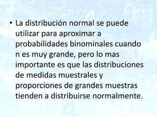 • La distribución normal se puede
utilizar para aproximar a
probabilidades binominales cuando
n es muy grande, pero lo mas
importante es que las distribuciones
de medidas muestrales y
proporciones de grandes muestras
tienden a distribuirse normalmente.
 