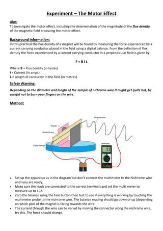 Experiment – The Motor Effect
Aim:
To investigate the motor effect, including the determination of the magnitude of the flux density
of the magnetic field producing the motor effect.
Background Information:
In this practical the flux density of a magnet will be found by measuring the force experienced by a
current carrying conductor placed in the field using a digital balance. From the definition of flux
density the force experienced by a current carrying conductor in a perpendicular field is given by:
F = B I L
Where B = Flux density (in teslas)
I = Current (in amps)
L = Length of conductor in the field (in metres)
Safety Warning:
Depending on the diameter and length of the sample of nichrome wire it might get quite hot, be
careful not to burn your fingers on the wire.
Method:
 Set up the apparatus as in the diagram but don’t connect the multimeter to the Nichrome wire
until you are ready.
 Make sure the leads are connected to the correct terminals and set the multi meter to
measure up to 10A.
 Zero the balance using the tare button then test to see if everything is working by touching the
multimeter probe to the nichrome wire. The balance reading should go down or up (depending
on which pole of the magnet is facing towards the wire.
 The current through the wire can be varied by moving the connector along the nichrome wire,
try this. The force should change.
 
