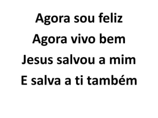 Agora sou feliz
Agora vivo bem
Jesus salvou a mim
E salva a ti também
 