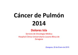 Cáncer de Pulmón
2014
Dolores Isla
Servicio de Oncología Médica
Hospital Clínico Universitario Lozano Blesa de
Zaragoza
Zaragoza, 20 de Enero de 2015
 