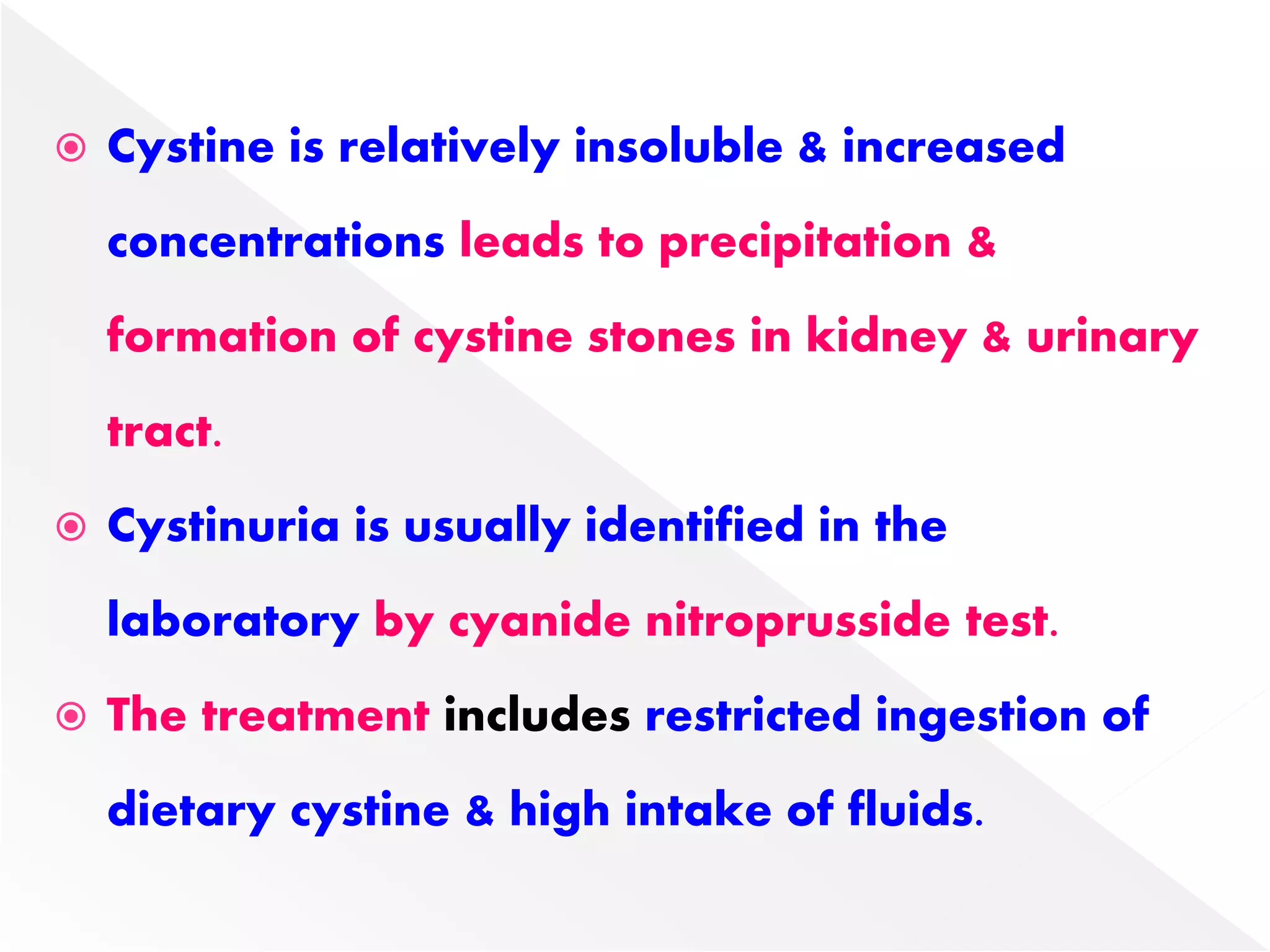  Cystine is relatively insoluble & increased
concentrations leads to precipitation &
formation of cystine stones in kidney & urinary
tract.
 Cystinuria is usually identified in the
laboratory by cyanide nitroprusside test.
 The treatment includes restricted ingestion of
dietary cystine & high intake of fluids.
 