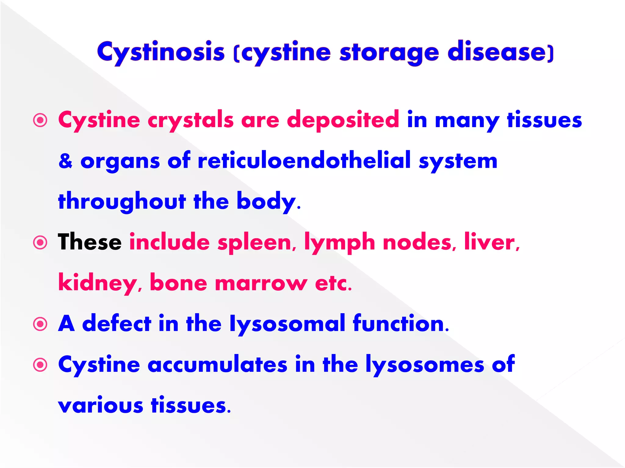  Cystine crystals are deposited in many tissues
& organs of reticuloendothelial system
throughout the body.
 These include spleen, lymph nodes, liver,
kidney, bone marrow etc.
 A defect in the Iysosomal function.
 Cystine accumulates in the lysosomes of
various tissues.
 