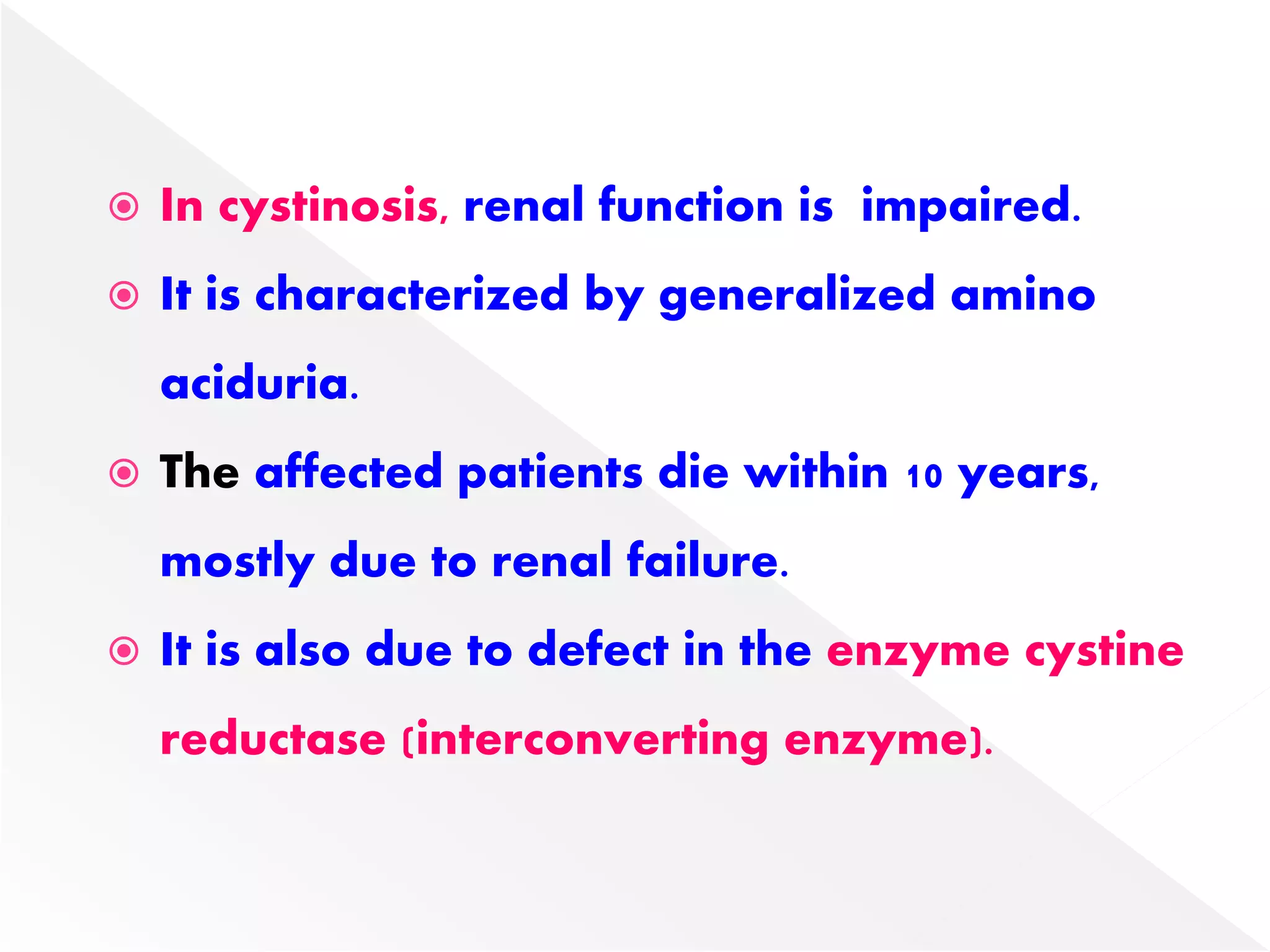  In cystinosis, renal function is impaired.
 It is characterized by generalized amino
aciduria.
 The affected patients die within 10 years,
mostly due to renal failure.
 It is also due to defect in the enzyme cystine
reductase (interconverting enzyme).
 