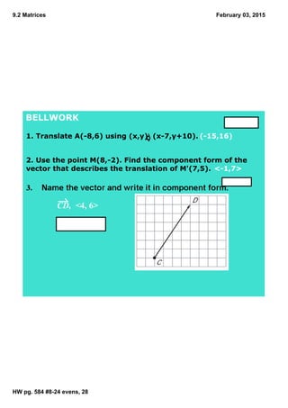 9.2 Matrices
HW pg. 584 #8­24 evens, 28
February 03, 2015
BELLWORK
1. Translate A(­8,6) using (x,y)  (x­7,y+10).  (­15,16)
2. Use the point M(8,­2). Find the component form of the 
vector that describes the translation of M'(7,5). <­1,7>
CD,  <4, 6>
 