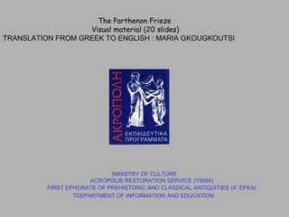 MINISTRY OF CULTURE
ACROPOLIS RESTORATION SERVICE (YSMA)
FIRST EPHORATE OF PREHISTORIC AND CLASSICAL ANTIQUITIES (Α’ EPKA)
ΤDEPARTMENT OF INFORMATION AND EDUCATION
The Parthenon Frieze
Visual material (20 slides)
TRANSLATION FROM GREEK TO ENGLISH : MARIA GΚOUGΚOUTSI
 