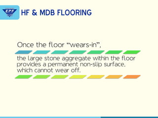 Once the floor “wears-in”,
the large stone aggregate within the floor
provides a permanent non-slip surface,
which cannot wear off.
HF & MDB FLOORING