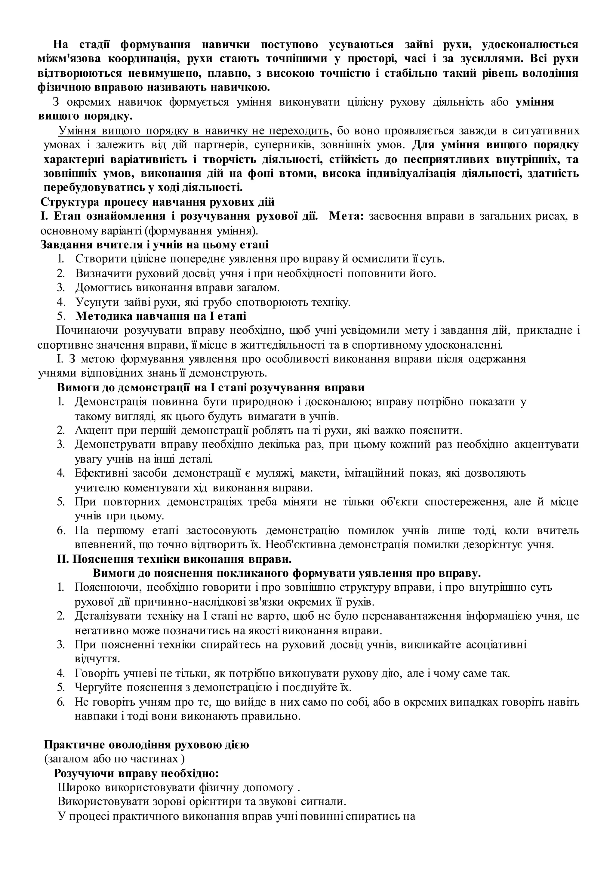 На стадії формування навички поступово усуваються зайві рухи, удосконалюється
міжм'язова координація, рухи стають точнішими у просторі, часі і за зусиллями. Всі рухи
відтворюються невимушено, плавно, з високою точністю і стабільно такий рівень володіння
фізичною вправою називають навичкою.
З окремих навичок формується уміння виконувати цілісну рухову діяльність або уміння
вищого порядку.
Уміння вищого порядку в навичку не переходить, бо воно проявляється завжди в ситуативних
умовах і залежить від дій партнерів, суперників, зовнішніх умов. Для уміння вищого порядку
характерні варіативність і творчість діяльності, стійкість до несприятливих внутрішніх, та
зовнішніх умов, виконання дій на фоні втоми, висока індивідуалізація діяльності, здатність
перебудовуватись у ході діяльності.
Структура процесу навчання рухових дій
І. Етап ознайомлення і розучування рухової дії. Мета: засвоєння вправи в загальних рисах, в
основному варіанті (формування уміння).
Завдання вчителя і учнів на цьому етапі
1. Створити цілісне попереднє уявлення про вправу й осмислити її суть.
2. Визначити руховий досвід учня і при необхідності поповнити його.
3. Домогтись виконання вправи загалом.
4. Усунути зайві рухи, які грубо спотворюють техніку.
5. Методика навчання на І етапі
Починаючи розучувати вправу необхідно, щоб учні усвідомили мету і завдання дій, прикладне і
спортивне значення вправи, її місце в життєдіяльності та в спортивному удосконаленні.
І. З метою формування уявлення про особливості виконання вправи після одержання
учнями відповідних знань її демонструють.
Вимоги до демонстрації на І етапі розучування вправи
1. Демонстрація повинна бути природною і досконалою; вправу потрібно показати у
такому вигляді, як цього будуть вимагати в учнів.
2. Акцент при першій демонстрації роблять на ті рухи, які важко пояснити.
3. Демонструвати вправу необхідно декілька раз, при цьому кожний раз необхідно акцентувати
увагу учнів на інші деталі.
4. Ефективні засоби демонстрації є муляжі, макети, імітаційний показ, які дозволяють
учителю коментувати хід виконання вправи.
5. При повторних демонстраціях треба міняти не тільки об'єкти спостереження, але й місце
учнів при цьому.
6. На першому етапі застосовують демонстрацію помилок учнів лише тоді, коли вчитель
впевнений, що точно відтворить їх. Необ'єктивна демонстрація помилки дезорієнтує учня.
II. Пояснення техніки виконання вправи.
Вимоги до пояснення покликаного формувати уявлення про вправу.
1. Пояснюючи, необхідно говорити і про зовнішню структуру вправи, і про внутрішню суть
рухової дії причинно-наслідкові зв'язки окремих її рухів.
2. Деталізувати техніку на І етапі не варто, щоб не було перенавантаження інформацією учня, це
негативно може позначитись на якості виконання вправи.
3. При поясненні техніки спирайтесь на руховий досвід учнів, викликайте асоціативні
відчуття.
4. Говоріть учневі не тільки, як потрібно виконувати рухову дію, але і чому саме так.
5. Чергуйте пояснення з демонстрацією і поєднуйте їх.
6. Не говоріть учням про те, що вийде в них само по собі, або в окремих випадках говоріть навіть
навпаки і тоді вони виконають правильно.
Практичне оволодіння руховою дією
(загалом або по частинах )
Розучуючи вправу необхідно:
Широко використовувати фізичну допомогу .
Використовувати зорові орієнтири та звукові сигнали.
У процесі практичного виконання вправ учні повинні спиратись на
 