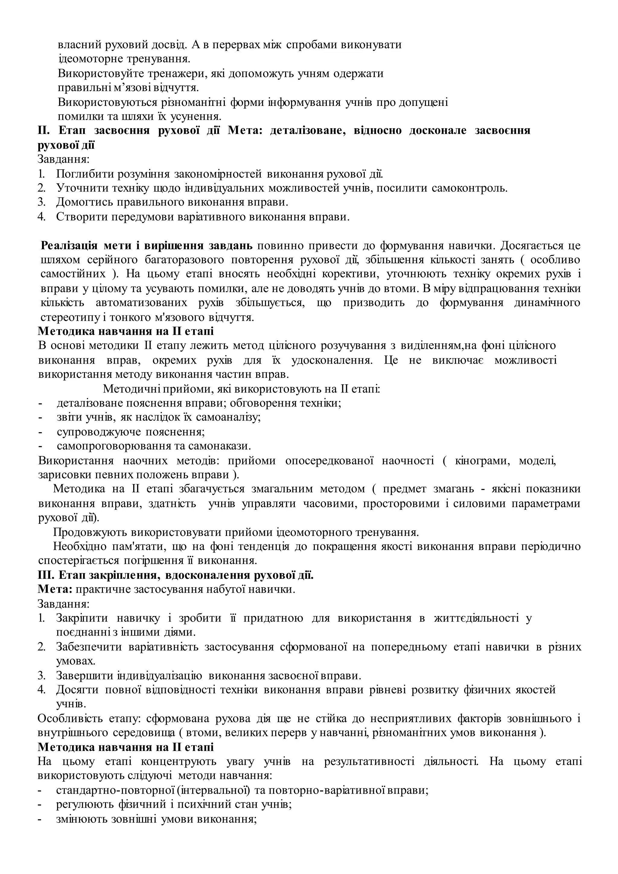 власний руховий досвід. А в перервах між спробами виконувати
ідеомоторне тренування.
Використовуйте тренажери, які допоможуть учням одержати
правильні м’язові відчуття.
Використовуються різноманітні форми інформування учнів про допущені
помилки та шляхи їх усунення.
II. Етап засвоєння рухової дії Мета: деталізоване, відносно досконале засвоєння
рухової дії
Завдання:
1. Поглибити розуміння закономірностей виконання рухової дії.
2. Уточнити техніку щодо індивідуальних можливостей учнів, посилити самоконтроль.
3. Домогтись правильного виконання вправи.
4. Створити передумови варіативного виконання вправи.
Реалізація мети і вирішення завдань повинно привести до формування навички. Досягається це
шляхом серійного багаторазового повторення рухової дії, збільшення кількості занять ( особливо
самостійних ). На цьому етапі вносять необхідні корективи, уточнюють техніку окремих рухів і
вправи у цілому та усувають помилки, але не доводять учнів до втоми. В міру відпрацювання техніки
кількість автоматизованих рухів збільшується, що призводить до формування динамічного
стереотипу і тонкого м'язового відчуття.
Методика навчання на II етапі
В основі методики II етапу лежить метод цілісного розучування з виділенням,на фоні цілісного
виконання вправ, окремих рухів для їх удосконалення. Це не виключає можливості
використання методу виконання частин вправ.
Методичні прийоми, які використовують на II етапі:
- деталізоване пояснення вправи; обговорення техніки;
- звіти учнів, як наслідок їх самоаналізу;
- супроводжуюче пояснення;
- самопроговорювання та самонакази.
Використання наочних методів: прийоми опосередкованої наочності ( кінограми, моделі,
зарисовки певних положень вправи ).
Методика на II етапі збагачується змагальним методом ( предмет змагань - якісні показники
виконання вправи, здатність учнів управляти часовими, просторовими і силовими параметрами
рухової дії).
Продовжують використовувати прийоми ідеомоторного тренування.
Необхідно пам'ятати, що на фоні тенденція до покращення якості виконання вправи періодично
спостерігається погіршення її виконання.
III. Етап закріплення, вдосконалення рухової дії.
Мета: практичне застосування набутої навички.
Завдання:
1. Закріпити навичку і зробити її придатною для використання в життєдіяльності у
поєднанні з іншими діями.
2. Забезпечити варіативність застосування сформованої на попередньому етапі навички в різних
умовах.
3. Завершити індивідуалізацію виконання засвоєної вправи.
4. Досягти повної відповідності техніки виконання вправи рівневі розвитку фізичних якостей
учнів.
Особливість етапу: сформована рухова дія ще не стійка до несприятливих факторів зовнішнього і
внутрішнього середовища ( втоми, великих перерв у навчанні, різноманітних умов виконання ).
Методика навчання на II етапі
На цьому етапі концентрують увагу учнів на результативності діяльності. На цьому етапі
використовують слідуючі методи навчання:
- стандартно-повторної (інтервальної) та повторно-варіативної вправи;
- регулюють фізичний і психічний стан учнів;
- змінюють зовнішні умови виконання;
 