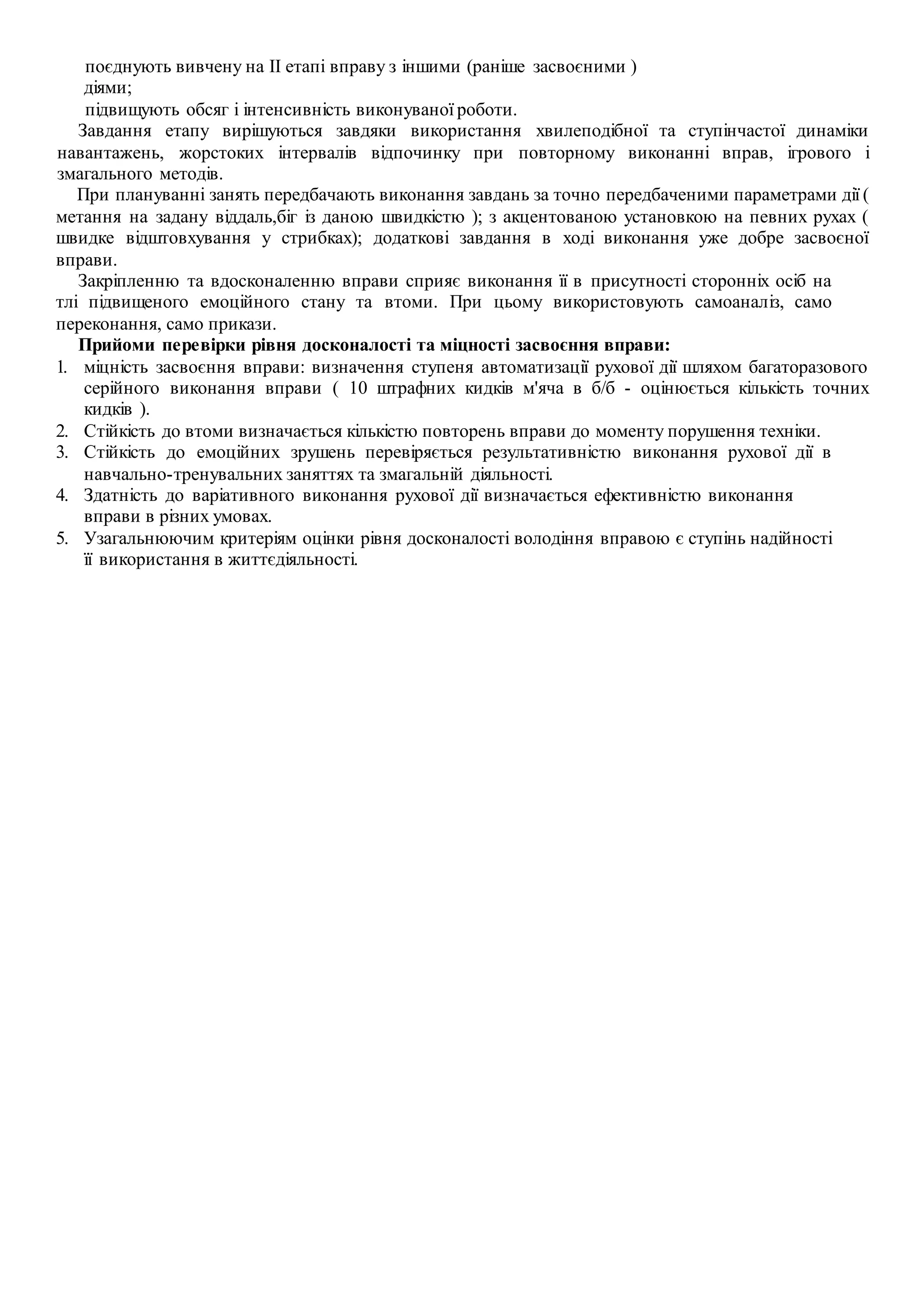поєднують вивчену на II етапі вправу з іншими (раніше засвоєними )
діями;
підвищують обсяг і інтенсивність виконуваної роботи.
Завдання етапу вирішуються завдяки використання хвилеподібної та ступінчастої динаміки
навантажень, жорстоких інтервалів відпочинку при повторному виконанні вправ, ігрового і
змагального методів.
При плануванні занять передбачають виконання завдань за точно передбаченими параметрами дії (
метання на задану віддаль,біг із даною швидкістю ); з акцентованою установкою на певних рухах (
швидке відштовхування у стрибках); додаткові завдання в ході виконання уже добре засвоєної
вправи.
Закріпленню та вдосконаленню вправи сприяє виконання її в присутності сторонніх осіб на
тлі підвищеного емоційного стану та втоми. При цьому використовують самоаналіз, само
переконання, само прикази.
Прийоми перевірки рівня досконалості та міцності засвоєння вправи:
1. міцність засвоєння вправи: визначення ступеня автоматизації рухової дії шляхом багаторазового
серійного виконання вправи ( 10 штрафних кидків м'яча в б/б - оцінюється кількість точних
кидків ).
2. Стійкість до втоми визначається кількістю повторень вправи до моменту порушення техніки.
3. Стійкість до емоційних зрушень перевіряється результативністю виконання рухової дії в
навчально-тренувальних заняттях та змагальній діяльності.
4. Здатність до варіативного виконання рухової дії визначається ефективністю виконання
вправи в різних умовах.
5. Узагальнюючим критеріям оцінки рівня досконалості володіння вправою є ступінь надійності
її використання в життєдіяльності.
 