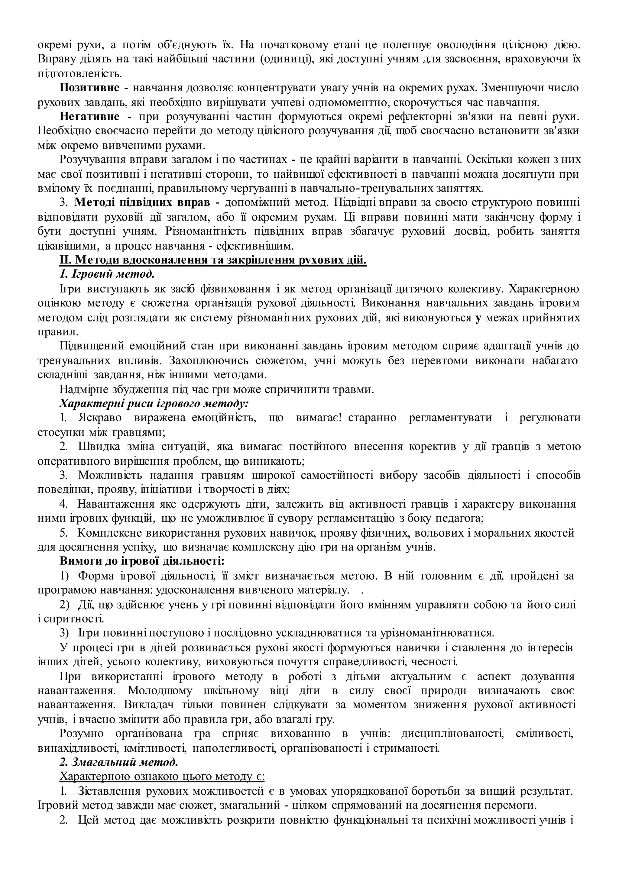 окремі рухи, а потім об'єднують їх. На початковому етапі це полегшує оволодіння цілісною дією.
Вправу ділять на такі найбільші частини (одиниці), які доступні учням для засвоєння, враховуючи їх
підготовленість.
Позитивне - навчання дозволяє концентрувати увагу учнів на окремих рухах. Зменшуючи число
рухових завдань, які необхідно вирішувати учневі одномоментно, скорочується час навчання.
Негативне - при розучуванні частин формуються окремі рефлекторні зв'язки на певні рухи.
Необхідно своєчасно перейти до методу цілісного розучування дії, щоб своєчасно встановити зв'язки
між окремо вивченими рухами.
Розучування вправи загалом і по частинах - це крайні варіанти в навчанні. Оскільки кожен з них
має свої позитивні і негативні сторони, то найвищої ефективності в навчанні можна досягнути при
вмілому їх поєднанні, правильному чергуванні в навчально-тренувальних заняттях.
3. Методі підвідних вправ - допоміжний метод. Підвідні вправи за своєю структурою повинні
відповідати руховій дії загалом, або її окремим рухам. Ці вправи повинні мати закінчену форму і
бути доступні учням. Різноманітність підвідних вправ збагачує руховий досвід, робить заняття
цікавішими, а процес навчання - ефективнішим.
II. Методи вдосконалення та закріплення рухових дій.
1. Ігровий метод.
Ігри виступають як засіб фізвиховання і як метод організації дитячого колективу. Характерною
оцінкою методу є сюжетна організація рухової діяльності. Виконання навчальних завдань ігровим
методом слід розглядати як систему різноманітних рухових дій, які виконуються у межах прийнятих
правил.
Підвищений емоційний стан при виконанні завдань ігровим методом сприяє адаптації учнів до
тренувальних впливів. Захоплюючись сюжетом, учні можуть без перевтоми виконати набагато
складніші завдання, ніж іншими методами.
Надмірне збудження під час гри може спричинити травми.
Характерні риси ігрового методу:
1. Яскраво виражена емоційність, що вимагає! старанно регламентувати і регулювати
стосунки між гравцями;
2. Швидка зміна ситуацій, яка вимагає постійного внесення коректив у дії гравців з метою
оперативного вирішення проблем, що виникають;
3. Можливість надання гравцям широкої самостійності вибору засобів діяльності і способів
поведінки, прояву, ініціативи і творчості в діях;
4. Навантаження яке одержують діти, залежить від активності гравців і характеру виконання
ними ігрових функцій, що не уможливлює її сувору регламентацію з боку педагога;
5. Комплексне використання рухових навичок, прояву фізичних, вольових і моральних якостей
для досягнення успіху, що визначає комплексну дію гри на організм учнів.
Вимоги до ігрової діяльності:
1) Форма ігрової діяльності, її зміст визначається метою. В ній головним є дії, пройдені за
програмою навчання: удосконалення вивченого матеріалу. .
2) Дії, що здійснює учень у грі повинні відповідати його вмінням управляти собою та його силі
і спритності.
3) Ігри повинні поступово і послідовно ускладнюватися та урізноманітнюватися.
У процесі гри в дітей розвивається рухові якості формуються навички і ставлення до інтересів
інших дітей, усього колективу, виховуються почуття справедливості, чесності.
При використанні ігрового методу в роботі з дітьми актуальним є аспект дозування
навантаження. Молодшому шкільному віці діти в силу своєї природи визначають своє
навантаження. Викладач тільки повинен слідкувати за моментом зниження рухової активності
учнів, і вчасно змінити або правила гри, або взагалі гру.
Розумно організована гра сприяє вихованню в учнів: дисциплінованості, сміливості,
винахідливості, кмітливості, наполегливості, організованості і стриманості.
2. Змагальний метод.
Характерною ознакою цього методу є:
1. Зіставлення рухових можливостей є в умовах упорядкованої боротьби за вищий результат.
Ігровий метод завжди має сюжет, змагальний - цілком спрямований на досягнення перемоги.
2. Цей метод дає можливість розкрити повністю функціональні та психічні можливості учнів і
 
