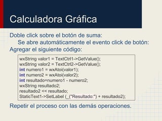 Calculadora Gráfica
Doble click sobre el botón de suma:
Se abre automáticamente el evento click de botón:
Agregar el siguiente código:
Repetir el proceso con las demás operaciones.
wxString valor1 = TextCtrl1->GetValue();
wxString valor2 = TextCtrl2->GetValue();
int numero1 = wxAtoi(valor1);
int numero2 = wxAtoi(valor2);
int resultado=numero1 - numero2;
wxString resultado2;
resultado2 << resultado;
StaticText1->SetLabel (_("Resultado:") + resultado2);
 